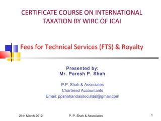 24th March 2012 P. P. Shah & Associates 1
CERTIFICATE COURSE ON INTERNATIONAL
TAXATION BY WIRC OF ICAI
Fees for Technical Services (FTS) & Royalty
Presented by:
Mr. Paresh P. Shah
P.P. Shah & Associates
Chartered Accountants
Email: ppshahandassociates@gmail.com
 