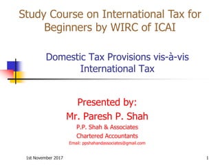 1st November 2017 1
Domestic Tax Provisions vis-à-vis
International Tax
Presented by:
Mr. Paresh P. Shah
P.P. Shah & Associates
Chartered Accountants
Email: ppshahandassociates@gmail.com
Study Course on International Tax for
Beginners by WIRC of ICAI
 