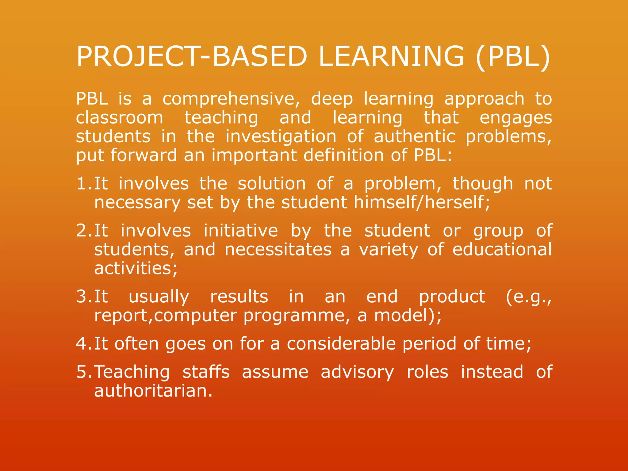 PROJECT-BASED LEARNING (PBL)
PBL is a comprehensive, deep learning approach to
classroom teaching and learning that engages
students in the investigation of authentic problems,
put forward an important definition of PBL:
1.It involves the solution of a problem, though not
necessary set by the student himself/herself;
2.It involves initiative by the student or group of
students, and necessitates a variety of educational
activities;
3.It usually results in an end product (e.g.,
report,computer programme, a model);
4.It often goes on for a considerable period of time;
5.Teaching staffs assume advisory roles instead of
authoritarian.
 
