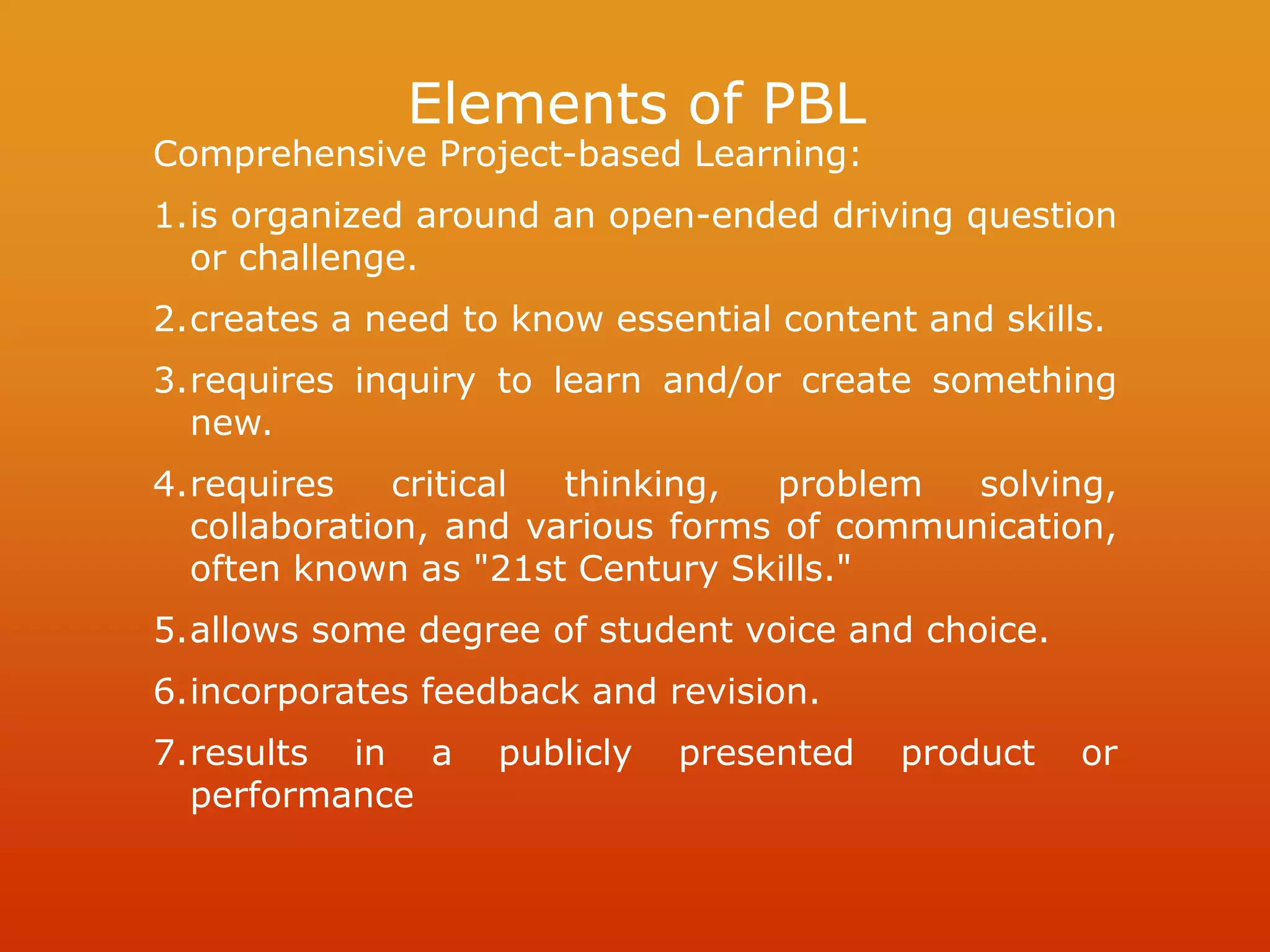 Elements of PBL
Comprehensive Project-based Learning:
1.is organized around an open-ended driving question
or challenge.
2.creates a need to know essential content and skills.
3.requires inquiry to learn and/or create something
new.
4.requires critical thinking, problem solving,
collaboration, and various forms of communication,
often known as "21st Century Skills."
5.allows some degree of student voice and choice.
6.incorporates feedback and revision.
7.results in a publicly presented product or
performance
 