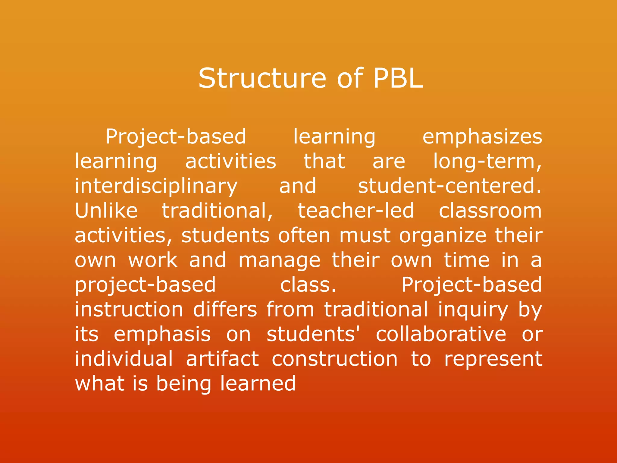 Structure of PBL
Project-based learning emphasizes
learning activities that are long-term,
interdisciplinary and student-centered.
Unlike traditional, teacher-led classroom
activities, students often must organize their
own work and manage their own time in a
project-based class. Project-based
instruction differs from traditional inquiry by
its emphasis on students' collaborative or
individual artifact construction to represent
what is being learned
 