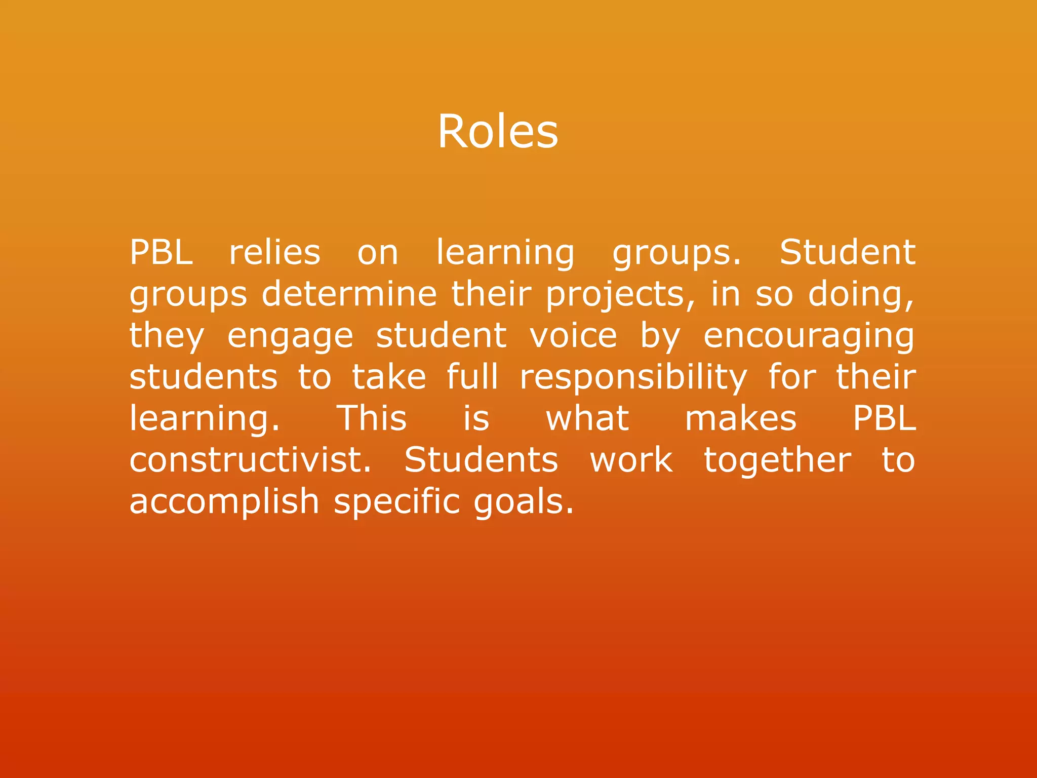 Roles
PBL relies on learning groups. Student
groups determine their projects, in so doing,
they engage student voice by encouraging
students to take full responsibility for their
learning. This is what makes PBL
constructivist. Students work together to
accomplish specific goals.
 