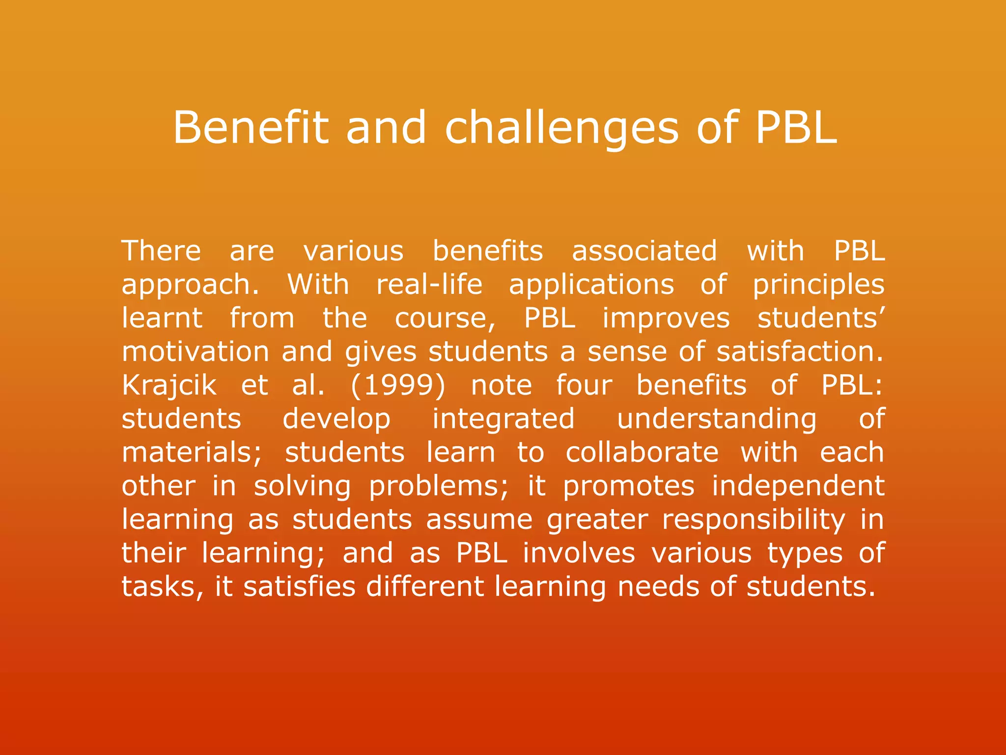 Benefit and challenges of PBL
There are various benefits associated with PBL
approach. With real-life applications of principles
learnt from the course, PBL improves students’
motivation and gives students a sense of satisfaction.
Krajcik et al. (1999) note four benefits of PBL:
students develop integrated understanding of
materials; students learn to collaborate with each
other in solving problems; it promotes independent
learning as students assume greater responsibility in
their learning; and as PBL involves various types of
tasks, it satisfies different learning needs of students.
 