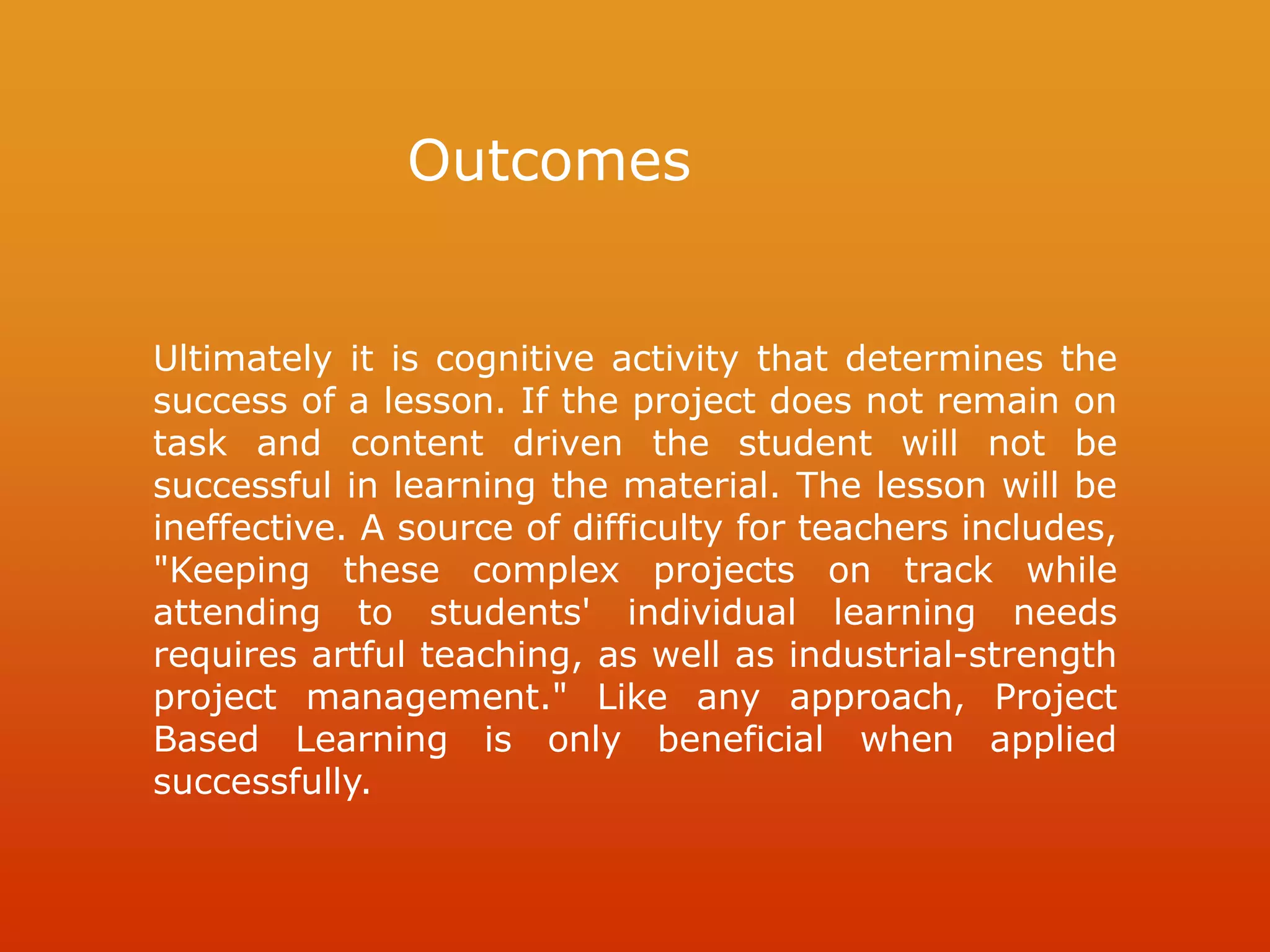 Outcomes
Ultimately it is cognitive activity that determines the
success of a lesson. If the project does not remain on
task and content driven the student will not be
successful in learning the material. The lesson will be
ineffective. A source of difficulty for teachers includes,
"Keeping these complex projects on track while
attending to students' individual learning needs
requires artful teaching, as well as industrial-strength
project management." Like any approach, Project
Based Learning is only beneficial when applied
successfully.
 