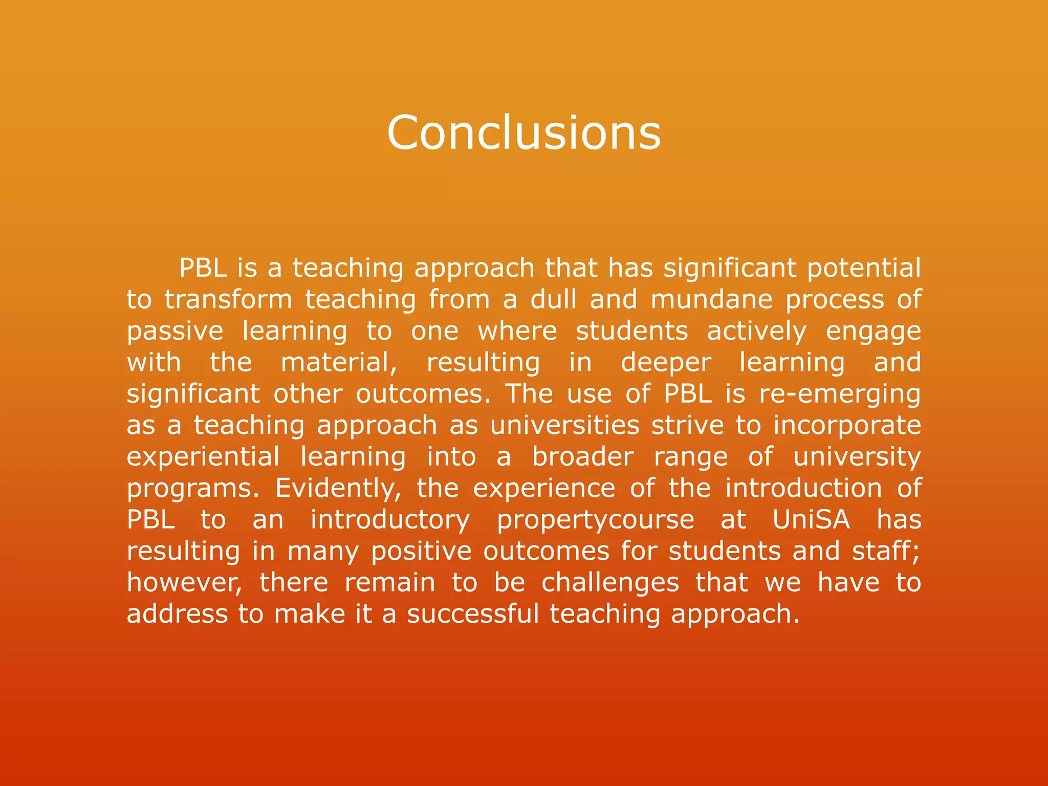 Conclusions
PBL is a teaching approach that has significant potential
to transform teaching from a dull and mundane process of
passive learning to one where students actively engage
with the material, resulting in deeper learning and
significant other outcomes. The use of PBL is re-emerging
as a teaching approach as universities strive to incorporate
experiential learning into a broader range of university
programs. Evidently, the experience of the introduction of
PBL to an introductory propertycourse at UniSA has
resulting in many positive outcomes for students and staff;
however, there remain to be challenges that we have to
address to make it a successful teaching approach.
 