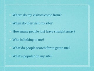 Where do my visitors come from?

When do they visit my site?

How many people just leave straight away?

Who is linking to me?

What do people search for to get to me?

What’s popular on my site?
 