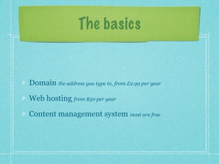 The basics


Domain the address you type in, from £2.99 per year

Web hosting from $50 per year

Content management system most are free
 