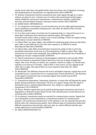 usually much wider than with guided media, there have been a lot of regulation, licensing,
    and standardization of transmissions via unguided media.18ILLUMINATI
•   19. Wireless Transmission Wireless transmission that sends signals through air or space
    without any physical wire. Common uses of wireless data transmission include pagers,
    cellular telephones, microwave transmissions, communication satellites, mobile data
    networks, personal digital assistants, television remote controls.19ILLUMINATI
•   20. SOME BASIC DIFFERENCES
•   21. It is inexpensive and already is in use.Twisted wires are slow, high-speed transmission
    causes interference (crosstalk).Limiting factors: skin effect & radiation effect.Twisted
    Wire21ILLUMINATI
•   22. It is often used in place of twisted wire for important links in a network because it is a
    faster.More interference-free transmission medium (speed: 200 megabits per
    second).Coaxial cable is thick, is hard to wire in many buildings. It does not support analog
    conversations.Coaxial Cable22ILLUMINATI
•   23. Optical fibers are faster, lighter, and suitable for transferring large amount of data.Fiber-
    optic cable is more difficult to work with, more expensive. Its difficult to install
    them.Optical Fiber23ILLUMINATI
•   24. Optical fiber cable differs from both these transmission media in that it carries the
    transmitted information in the form of a fluctuating beam of light in a glass fiber. Light
    transmission has much wider bandwidth, thus enabling the transmission rate of hundreds of
    megabits per second. Comparison24ILLUMINATI
•   25. Optical transmission is immune to electromagnetic interference and crosstalk. While
    others are immune to interference.Optical fibers have less loss of signal strength than
    copper, after every 30 miles we need to use a repeater, whereas in copper, we should insert
    repeaters at an interval of 2.8 miles . Optical fiber is more secure, no easy tapping on the
    cable, like in copper. But optical fibers are more expensive than other two cables.
    25ILLUMINATI
•   26. Bandwidth: The difference between the lowest and highest frequency signals that can be
    transmitted across a transmission line or communication system.Interference: The distortion
    on the signal in transmission due to unwanted signals from outside sources.KEY
    Terms26ILLUMINATI
•   27. Transmission Impairments: Attenuation, distortion, or noises that will degrade the signal
    quality during transmission.Attenuation: The loss of a signal’s energy when the signal is
    transmitted across a medium.Signal Distortion: Any change in a signal during signal
    transmission.27ILLUMINATI
•   28. Noises: Random signals that can be picked up during signal transmission and result in
    degradation or distortion of data.Trunk Circuits: The communication circuits between two
    switching offices.28ILLUMINATI
•   29. In summary, transmission media are essential for communication systems. Signals that
    carry information can be transmitted on a transmission medium for communication
    purposes. The transmission characteristics of the medium in use are important because they
    directly affect the communication quality. Since different types of transmission media have
    different transmission characteristics and costs, they are used in different (and the most
    suited) applications.Conclusion29ILLUMINATI
•   30. 30ILLUMINATITHANK YO
 