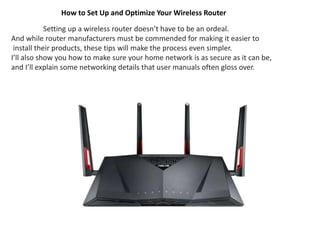 How to Set Up and Optimize Your Wireless Router
Setting up a wireless router doesn’t have to be an ordeal.
And while router manufacturers must be commended for making it easier to
install their products, these tips will make the process even simpler.
I’ll also show you how to make sure your home network is as secure as it can be,
and I’ll explain some networking details that user manuals often gloss over.
 