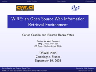Outline                           WIRE Project                   Web Crawler               Conclusions




            WIRE: an Open Source Web Information
                    Retrieval Environment

                           Carlos Castillo and Ricardo Baeza-Yates
                                            Center for Web Research
                                             http://www.cwr.cl/
                                          CS Dept., University of Chile


                                              OSWIR 2005
                                           Compiegne, France
                                           September 19, 2005

Carlos Castillo and Ricardo Baeza-Yates                                        Center for Web Research
WIRE: an Open Source Web Information Retrieval Environment                        http://www.cwr.cl/