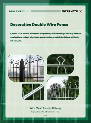 Anping Enzar Metal Products Co., Ltd.
ENZAR METAL
Wire Mesh Fences Catalog
8/6/8 or 6/5/6 double wire fence are perfectly suited for high security needed
applications: industrial estates, sport stadiums, public buildings, airﬁelds,
schools, etc.
Decorative Double Wire Fence
-10-
Double Wire Fence
 