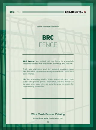 BRC Fence
Anping Enzar Metal Products Co., Ltd.
ENZAR METAL
Types & Features & Applications
BRC fence, also called roll top fence, is a specially
designed welded wire fence with rolled top and bottom.
Thick wire diameters and ﬁrm welded structure make
BRC fence has high tensile strength and impact resistance
performance.
BRC fence is widely used in school, community and other
public and private places. Additional, the BRC fence can
be used with razor wires as security fence in airport for
high security protection.
BRC
Fence
Wire Mesh Fences Catalog
-13-
 