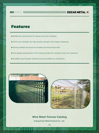 Anping Enzar Metal Products Co., Ltd.
ENZAR METAL
Features
Wire Mesh Fences Catalog
● Rolled top and bottom for beauty and anti-climbing.
● Thick wire diameter for high tensile strength and impact resistance.
● Strong welded structure for durable and long service life.
● Hot dipped galvanized or PVC coating surface for corrosion and rust resistance.
● Excellent see through visibility ensures excellent air ventilation.
-14-
BRC Fence
 