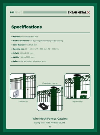 Anping Enzar Metal Products Co., Ltd.
ENZAR METAL
Speciﬁcations
Wire Mesh Fences Catalog
● Material: low carbon steel wire.
● Surface treatment: hot-dipped galvanized or powder coating.
● Wire diameter: 4/4.5/5/6 mm.
● Opening size: 50 × 150 mm, 75 × 300 mm, 75 × 200 mm.
● Height: 900 to 2400 mm.
● Width: 1500 to 3000 mm.
● Color: white, red, green, yellow and so on.
-15-
U-joint clip
Claw joint clamp
Square clip
BRC Fence
 