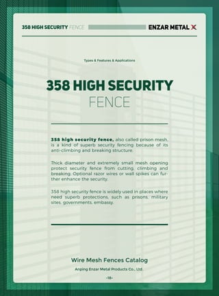 ENZAR METAL358 High Security Fence
358 high security fence, also called prison mesh,
is a kind of superb security fencing because of its
anti-climbing and breaking structure.
Thick diameter and extremely small mesh opening
protect security fence from cutting, climbing and
breaking. Optional razor wires or wall spikes can fur-
ther enhance the security.
358 high security fence is widely used in places where
need superb protections, such as prisons, military
sites, governments, embassy.
358 High Security
Fence
Anping Enzar Metal Products Co., Ltd.
Types & Features & Applications
Wire Mesh Fences Catalog
-18-
 