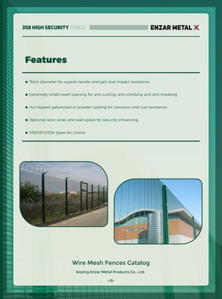 Anping Enzar Metal Products Co., Ltd.
ENZAR METAL
Features
Wire Mesh Fences Catalog
● Thick diameter for superb tensile strength and impact resistance.
● Extremely small mesh opening for anti-cutting, anti-climbing and anti-breaking.
● Hot dipped galvanized or powder coating for corrosion and rust resistance.
● Optional razor wires and wall spikes for security enhancing.
● 358/3510/356 types for choice
-19-
358 High Security Fence
 