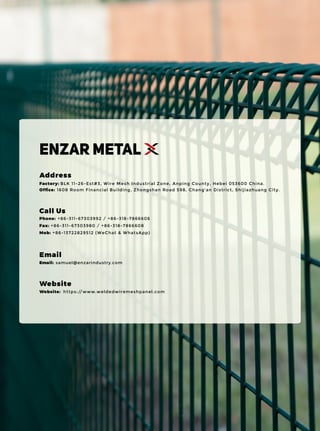 ENZAR METAL
Address
Factory: BLK 11-26-Est#3, Wire Mesh Industrial Zone,�Anping County, Hebei 053600 China.
Ofﬁce: 1608 Room Financial Building, Zhongshan Road 598, Chang'an District, Shijiazhuang City.
Call Us
Phone: +86-311-67303992 / +86-318-7866606
Fax: +86-311-67303980 / +86-318-7866608
Mob: +86-13722829512 (WeChat & WhatsApp)
Email
Email: samuel@enzarindustry.com
Website
Website: https://www.weldedwiremeshpanel.com
 