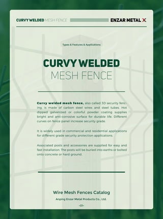 -01-
Anping Enzar Metal Products Co., Ltd.
Wire Mesh Fences Catalog
CurvyWelded Mesh Fence
Types & Features & Applications
CurvyWelded
Mesh Fence
Curvy welded mesh fence, also called 3D security fenc-
ing, is made of carbon steel wires and steel tubes. Hot
dipped galvanized or colorful powder coating supplies
bright and anti-corrosive surface for durable life. Different
curves on fence panel increase security grade.
It is widely used in commercial and residential applications
for different grade security protection applications.
Associated posts and accessories are supplied for easy and
fast installation. The posts will be buried into earths or bolted
onto concrete or hard ground.
ENZAR METAL
 