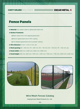Anping Enzar Metal Products Co., Ltd.
ENZAR METAL
-02-
Wire Mesh Fences Catalog
Fence Panels
● Material: low carbon steel or galvanized steel wire.
● Surface Treatment:
■ Black steel wire & Hot dipped galvanized
■ Electro-galvanized wire & PVC coating
■ Hot dipped galvanized wire & powder coating
● Wire diameter: 3 mm, 4 mm, 5 mm, etc.
● Mesh opening: 50 × 200 mm, 75 × 200 mm, 50 × 150 mm, 50 × 100 mm, 75 × 150 mm, etc.
● Panel width: 2000 mm, 2200 mm, 2500 mm, 3000 mm.
● Panel height: 630 mm, 830 mm, 1030 mm, 1230 mm, 1530 mm, 1730 mm, 2030 mm, 2430 mm.
CurvyWelded Mesh Fence
 