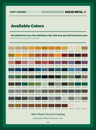 Anping Enzar Metal Products Co., Ltd.
ENZAR METAL
Available Colors
RAL 6005 Dark Green, RAL 9005 Black, RAL 7016 Grey, RAL 8017 Chocolate color.
Other RAL colors can also be customized.
RAL-1000 RAL-1001 RAL-1002 RAL-1003 RAL-1004 RAL-1005 RAL-1006 RAL-1007 RAL-1012 RAL-1013 RAL-1015 RAL-1024
RAL-1027 RAL-1028 RAL-1032 RAL-2000 RAL-2001 RAL-2002 RAL-2010 RAL-3001 RAL-3003 RAL-3005 RAL-3007 RAL-3011
RAL-3012 RAL-3013 RAL-3014 RAL-3015 RAL-3016 RAL-3018 RAL-3027 RAL-4001 RAL-4002 RAL-4005 RAL-4007 RAL-4008
RAL-5000 RAL-5002 RAL-5003 RAL-5004 RAL-5005 RAL-5007 RAL-5008 RAL-5009 RAL-5011 RAL-5012 RAL-5014 RAL-5020
RAL-6000 RAL-6001 RAL-6002 RAL-6003 RAL-6004 RAL-6007 RAL-6008 RAL-6009 RAL-6010 RAL-6011 RAL-6012 RAL-6013
RAL-6014 RAL-6015 RAL-6016 RAL-6017 RAL-6018 RAL-6019 RAL-6020 RAL-6021 RAL-6022 RAL-6025 RAL-6026 RAL-6029
RAL-7000 RAL-7001 RAL-7002 RAL-7003 RAL-7004 RAL-7005 RAL-7006 RAL-7008 RAL-7009 RAL-7011 RAL-7012 RAL-7013
RAL-7015 RAL-7016 RAL-7022 RAL-7023 RAL-7024 RAL-7026 RAL-7030 RAL-7031 RAL-7035 RAL-7037 RAL-7038 RAL-7039
RAL-8000 RAL-8001 RAL-8002 RAL-8003 RAL-8004 RAL-8007 RAL-8011 RAL-8014 RAL-8015 RAL-9001 RAL-9003 RAL-9010
Wire Mesh Fences Catalog
-04-
CurvyWelded Mesh Fence
 