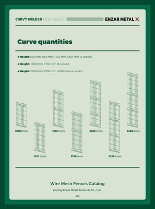 Anping Enzar Metal Products Co., Ltd.
ENZAR METAL
Wire Mesh Fences Catalog
● Height: 630 mm, 830 mm, 1030 mm,1230 mm (2 curves).
● Height: 1530 mm, 1730 mm (3 curves).
● Height: 2030 mm, 2230 mm, 2430 mm (4 curves).
Curve quantities
1030 (mm)
1230 (mm)
1530 (mm)
1730 (mm)
2030 (mm)
2230 (mm)
2430 (mm)
-05-
CurvyWelded Mesh Fence
 
