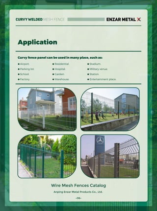 Anping Enzar Metal Products Co., Ltd.
ENZAR METAL
Application
Curvy fence panel can be used in many place, such as:
● Airport.
● Parking lot.
● School.
● Factory.
● Residential.
● Hospital.
● Garden.
● Warehouse.
● Stadium.
● Military venue.
● Station.
● Entertainment place.
Wire Mesh Fences Catalog
-06-
CurvyWelded Mesh Fence
 