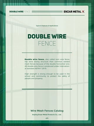 ENZAR METAL
Double Wire
Fence
Anping Enzar Metal Products Co., Ltd.
Double Wire Fence
Types & Features & Applications
Double wire fence, also called twin wire fence,
has extra strong structure than common welded
mesh fences because of the double horizontal wire.
All double wire fence is produced under internation-
al standard ASTM F 2919.
High strength is strong enough to be used in the
school and community to protect the safety of
people and property.
Wire Mesh Fences Catalog
-07-
 
