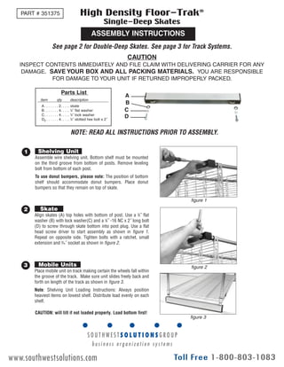 EG10030 Rev 10/09
ASSEMBLY INSTRUCTIONS
High Density Floor-Trak®
Single-Deep Skates
See page 2 for Double-Deep Skates. See page 3 for Track Systems.
PART # 351375
Assemble wire shelving unit. Bottom shelf must be mounted
on the third groove from bottom of posts. Remove leveling
bolt from bottom of each post.
To use donut bumpers, please note: The position of bottom
shelf should accommodate donut bumpers. Place donut
bumpers so that they remain on top of skate.
1 Shelving Unit
Align skates (A) top holes with bottom of post. Use a 3
⁄8˝ flat
washer (B) with lock washer(C) and a 3
⁄8˝ -16 NC x 2˝ long bolt
(D) to screw through skate bottom into post plug. Use a flat
head screw driver to start assembly as shown in figure 1.
Repeat on opposite side. Tighten bolts with a ratchet, small
extension and 9
⁄16˝ socket as shown in figure 2.
2 Skate
Place mobile unit on track making certain the wheels fall within
the groove of the track. Make sure unit slides freely back and
forth on length of the track as shown in figure 3.
Note: Shelving Unit Loading Instructions: Always position
heaviest items on lowest shelf. Distribute load evenly on each
shelf.
3 Mobile Units
CAUTION
INSPECT CONTENTS IMMEDIATELY AND FILE CLAIM WITH DELIVERING CARRIER FOR ANY
DAMAGE. SAVE YOUR BOX AND ALL PACKING MATERIALS. YOU ARE RESPONSIBLE
FOR DAMAGE TO YOUR UNIT IF RETURNED IMPROPERLY PACKED.
Parts List
A. . . . . . . 2. . . .. skate
B. . . . . . . 4. . . .. 3
⁄8˝ flat washer
C. . . . . . . 4. . . .. 3
⁄8˝ lock washer
D2 . . . . . . 4. . . .. 3
⁄8˝ slotted hex bolt x 2˝
item qty description
A
B
C
D
figure 1
figure 2
figure 3
CAUTION: will tilt if not loaded properly. Load bottom first!
Eagle Foodservice Equipment, Eagle MHC, SpecFAB, and Retail Display are divisions of Eagle Group. ©2009 by the Eagle Group
• 100 Industrial Boulevard, Clayton, Delaware 19938-8903 U.S.A. • www.eaglegrp.com
• Phone: 302/653-3000 • (Foodservice/SpecFAB) 800/441-8440 • (MHC/Retail) 800/637-5100
• Fax: 302/653-2065
NOTE: READ ALL INSTRUCTIONS PRIOR TO ASSEMBLY.
www.southwestsolutions.com
 