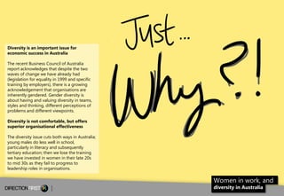 Diversity is an important issue for
economic success in Australia
The recent Business Council of Australia
report acknowledges that despite the two
waves of change we have already had
(legislation for equality in 1999 and specific
training by employers), there is a growing
acknowledgement that organisations are
inherently gendered. Gender diversity is
about having and valuing diversity in teams,
styles and thinking, different perceptions of
problems and different viewpoints.
Diversity is not comfortable, but offers
superior organisational effectiveness
The diversity issue cuts both ways in Australia;
young males do less well in school,
particularly in literacy and subsequently
tertiary education; then we lose the training
we have invested in women in their late 20s
to mid 30s as they fail to progress to
leadership roles in organisations.

Women in work, and
diversity in Australia

2

 