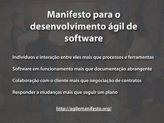 Manifesto para o
        desenvolvimento ágil de
               software
Indivíduos e interação entre eles mais que processos e ferramentas

Software em funcionamento mais que documentação abrangente

Colaboração com o cliente mais que negociação de contratos

Responder a mudanças mais que seguir um plano


                    http://agilemanifesto.org/
 