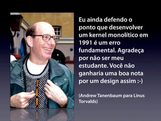 Eu ainda defendo o
ponto que desenvolver
um kernel monolítico em
1991 é um erro
fundamental. Agradeça
por não ser meu
estudante. Você não
ganharia uma boa nota
por um design assim :-)

(Andrew Tanenbaum para Linus
Torvalds)
 