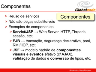 Componentes
 > Reuso de serviços              Componentes
                                   Componentes
 > Não são peças substituíveis
 > Exemplos de componentes:
   > Servlet/JSP → Web Server, HTTP, Threads,
     sessão, etc;
   > EJB → transação, segurança declarativa, pool,
     RMI/IIOP, etc;
   > JSF → modelo padrão de componentes
     visuais e eventos efetivo (c/ AJAX),
     validação de dados e conversão de tipos, etc.

                                     Globalcode – Open4Education
 