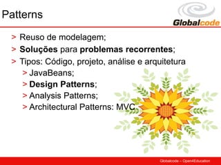 Patterns
 > Reuso de modelagem;
 > Soluções para problemas recorrentes;
 > Tipos: Código, projeto, análise e arquitetura
    > JavaBeans;
    > Design Patterns;
    > Analysis Patterns;
    > Architectural Patterns: MVC




                                         Globalcode – Open4Education
 