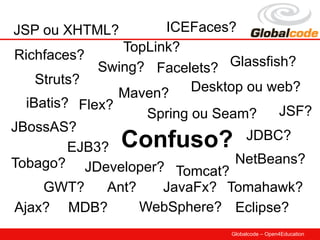JSP ou XHTML?         ICEFaces?
                TopLink?
Richfaces?
             Swing? Facelets? Glassfish?
    Struts?
                Maven?     Desktop ou web?
  iBatis? Flex?
                    Spring ou Seam?    JSF?
JBossAS?
         EJB3?  Confuso?           JDBC?
Tobago? JDeveloper?              NetBeans?
                        Tomcat?
     GWT?     Ant?    JavaFx? Tomahawk?
Ajax? MDB?         WebSphere? Eclipse?
                               Globalcode – Open4Education
 
