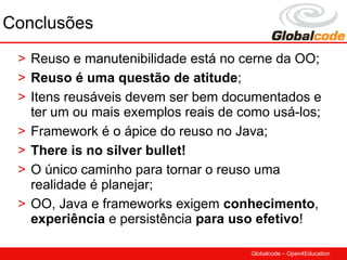 Conclusões
 > Reuso e manutenibilidade está no cerne da OO;
 > Reuso é uma questão de atitude;
 > Itens reusáveis devem ser bem documentados e
   ter um ou mais exemplos reais de como usá-los;
 > Framework é o ápice do reuso no Java;
 > There is no silver bullet!
 > O único caminho para tornar o reuso uma
   realidade é planejar;
 > OO, Java e frameworks exigem conhecimento,
   experiência e persistência para uso efetivo!

                                     Globalcode – Open4Education
 