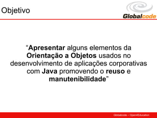 Objetivo



      “Apresentar alguns elementos da
      Orientação a Objetos usados no
  desenvolvimento de aplicações corporativas
      com Java promovendo o reuso e
             manutenibilidade”



                                 Globalcode – Open4Education
 