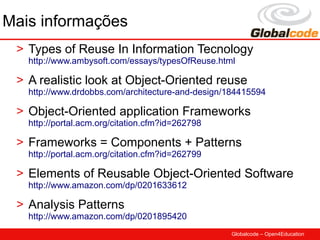 Mais informações
 > Types of Reuse In Information Tecnology
   http://www.ambysoft.com/essays/typesOfReuse.html

 > A realistic look at Object-Oriented reuse
   http://www.drdobbs.com/architecture-and-design/184415594

 > Object-Oriented application Frameworks
   http://portal.acm.org/citation.cfm?id=262798

 > Frameworks = Components + Patterns
   http://portal.acm.org/citation.cfm?id=262799

 > Elements of Reusable Object-Oriented Software
   http://www.amazon.com/dp/0201633612

 > Analysis Patterns
   http://www.amazon.com/dp/0201895420
                                                  Globalcode – Open4Education
 