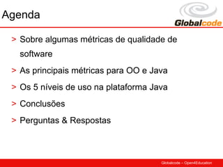 Agenda

 > Sobre algumas métricas de qualidade de
   software
 > As principais métricas para OO e Java
 > Os 5 níveis de uso na plataforma Java
 > Conclusões
 > Perguntas & Respostas



                                      Globalcode – Open4Education
 