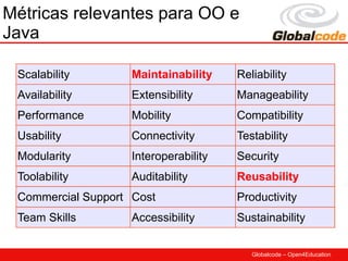 Métricas relevantes para OO e
Java

 Scalability        Maintainability    Reliability
 Availability       Extensibility      Manageability
 Performance        Mobility           Compatibility
 Usability          Connectivity       Testability
 Modularity         Interoperability   Security
 Toolability        Auditability       Reusability
 Commercial Support Cost               Productivity
 Team Skills        Accessibility      Sustainability


                                          Globalcode – Open4Education
 