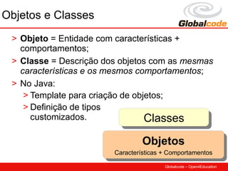 Objetos e Classes
 > Objeto = Entidade com características +
   comportamentos;
 > Classe = Descrição dos objetos com as mesmas
   características e os mesmos comportamentos;
 > No Java:
    > Template para criação de objetos;
    > Definição de tipos
      customizados.               Classes
                                  Classes
                                Objetos
                                Objetos
                        Características ++Comportamentos
                         Características Comportamentos
                                        Globalcode – Open4Education
 