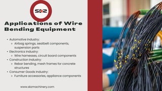 • •
• Automotive Industry:
⚬ Airbag springs, seatbelt components,
suspension parts
• Electronics Industry:
⚬ Wire harnesses, circuit board components
• Construction Industry:
⚬ Rebar bending, mesh frames for concrete
structures
• Consumer Goods Industry:
⚬ Furniture accessories, appliance components
www.skzmachinery.com
 
