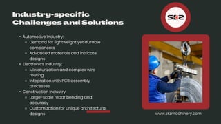 • Automotive Industry:
⚬ Demand for lightweight yet durable
components
⚬ Advanced materials and intricate
designs
• Electronics Industry:
⚬ Miniaturization and complex wire
routing
⚬ Integration with PCB assembly
processes
• Construction Industry:
⚬ Large-scale rebar bending and
accuracy
⚬ Customization for unique architectural
designs www.skzmachinery.com
 