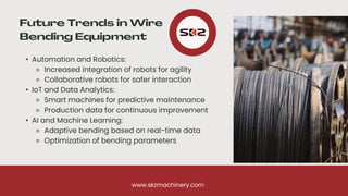 • Automation and Robotics:
⚬ Increased integration of robots for agility
⚬ Collaborative robots for safer interaction
• IoT and Data Analytics:
⚬ Smart machines for predictive maintenance
⚬ Production data for continuous improvement
• AI and Machine Learning:
⚬ Adaptive bending based on real-time data
⚬ Optimization of bending parameters
www.skzmachinery.com
 