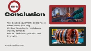 • Wire bending equipment's pivotal role in
modern manufacturing
• Continual evolution to meet diverse
industry demands
• Enabler of efficiency, precision, and
innovation
www.skzmachinery.com
 
