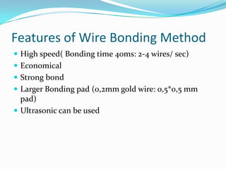 Features of Wire Bonding Method
 High speed( Bonding time 40ms: 2-4 wires/ sec)
 Economical
 Strong bond
 Larger Bonding pad (0,2mm gold wire: 0,5*0,5 mm
  pad)
 Ultrasonic can be used
 