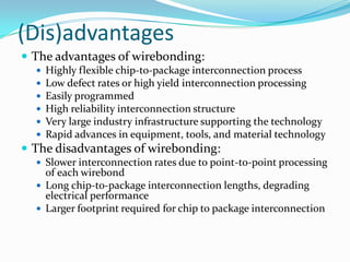 (Dis)advantages
 The advantages of wirebonding:
     Highly flexible chip-to-package interconnection process
     Low defect rates or high yield interconnection processing
     Easily programmed
     High reliability interconnection structure
     Very large industry infrastructure supporting the technology
     Rapid advances in equipment, tools, and material technology
 The disadvantages of wirebonding:
   Slower interconnection rates due to point-to-point processing
    of each wirebond
   Long chip-to-package interconnection lengths, degrading
    electrical performance
   Larger footprint required for chip to package interconnection
 