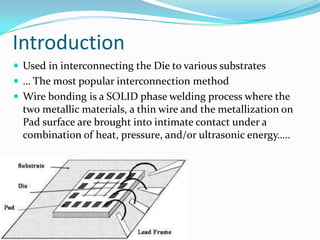 Introduction
 Used in interconnecting the Die to various substrates
 … The most popular interconnection method
 Wire bonding is a SOLID phase welding process where the
  two metallic materials, a thin wire and the metallization on
  Pad surface are brought into intimate contact under a
  combination of heat, pressure, and/or ultrasonic energy…..
 