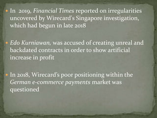  In 2019, Financial Times reported on irregularities
uncovered by Wirecard's Singapore investigation,
which had begun in late 2018
 Edo Kurniawan, was accused of creating unreal and
backdated contracts in order to show artificial
increase in profit
 In 2018, Wirecard’s poor positioning within the
German e-commerce payments market was
questioned
 