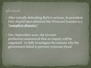  After initially defending BaFin's actions, its president
Felix Hufeld later admitted the Wirecard Scandal is a
“complete disaster.”
 On 1 September 2020, the German
parliament announced that an inquiry will be
organised to fully investigate the reasons why the
government failed to prevent corporate fraud.
 