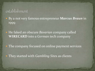 By a not very famous entrepreneur Marcus Braun in
1999
 He faked an obscure Bavarian company called
WIRECARD into a German tech company
 The company focused on online payment services
 They started with Gambling Sites as clients
 